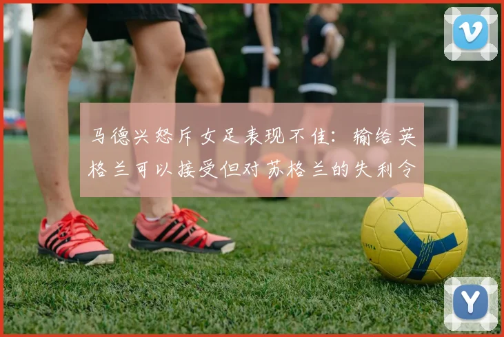 马德兴怒斥女足表现不佳：输给英格兰可以接受但对苏格兰的失利令人失望