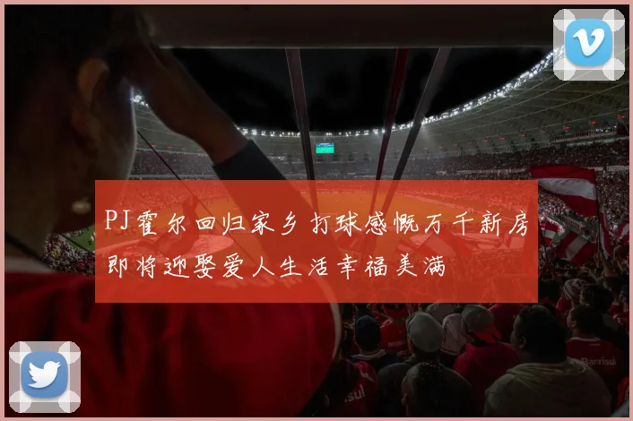 PJ霍尔回归家乡打球感慨万千新房即将迎娶爱人生活幸福美满