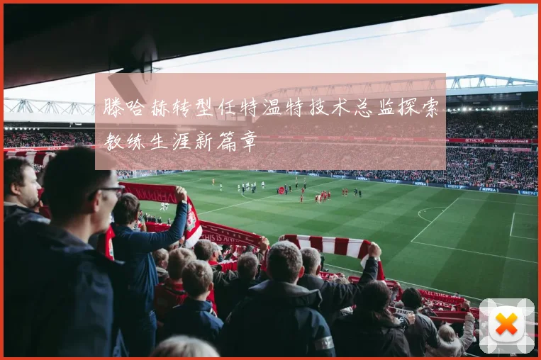 滕哈赫转型任特温特技术总监探索教练生涯新篇章