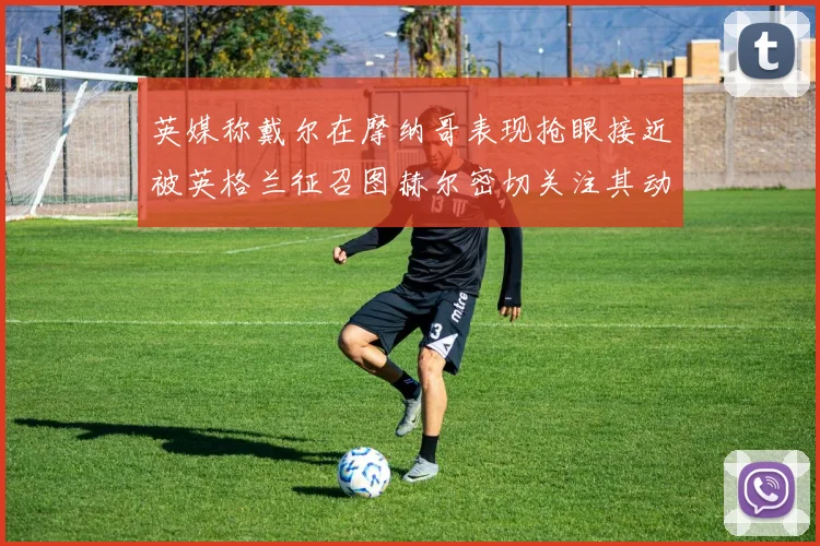 英媒称戴尔在摩纳哥表现抢眼接近被英格兰征召图赫尔密切关注其动态