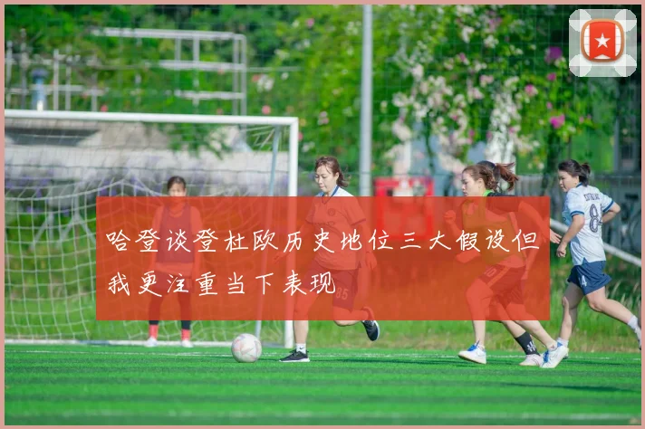哈登谈登杜欧历史地位三大假设但我更注重当下表现