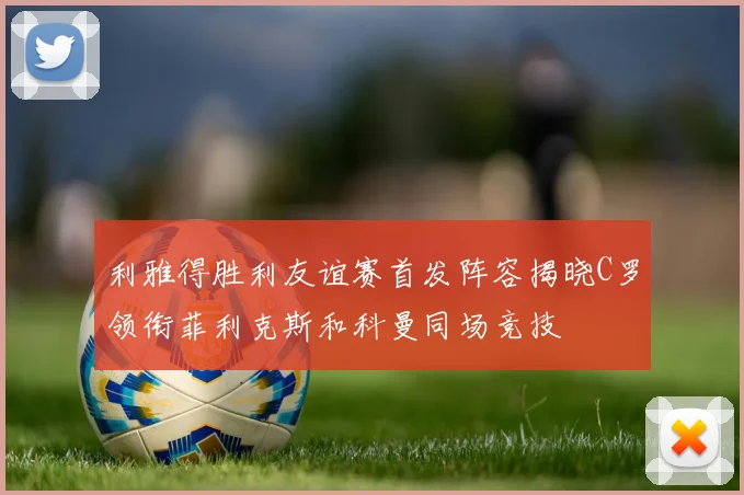 利雅得胜利友谊赛首发阵容揭晓C罗领衔菲利克斯和科曼同场竞技