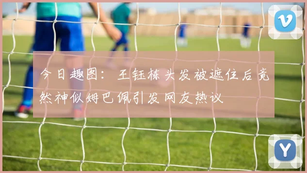 今日趣图：王钰栋头发被遮住后竟然神似姆巴佩引发网友热议