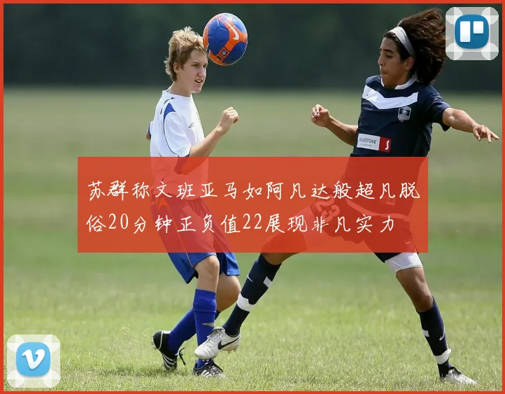 苏群称文班亚马如阿凡达般超凡脱俗20分钟正负值22展现非凡实力