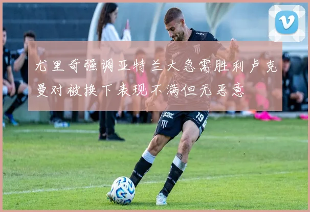 尤里奇强调亚特兰大急需胜利卢克曼对被换下表现不满但无恶意