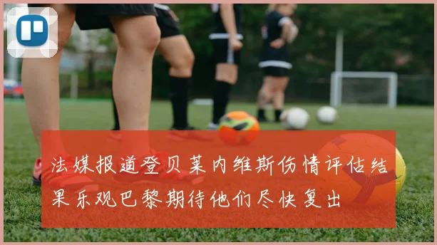 法媒报道登贝莱内维斯伤情评估结果乐观巴黎期待他们尽快复出
