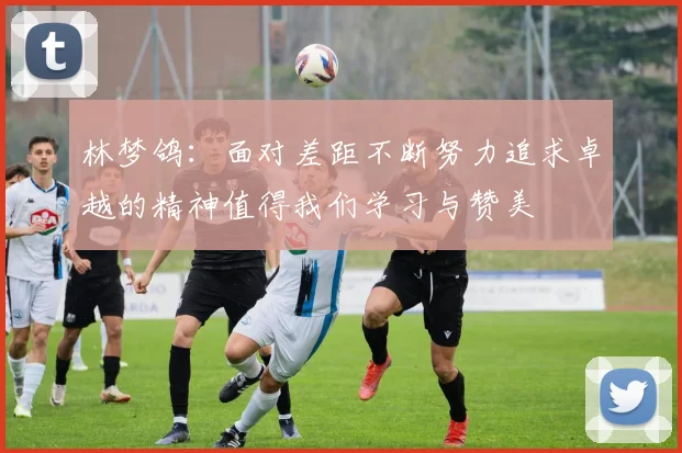 林梦鸽：面对差距不断努力追求卓越的精神值得我们学习与赞美