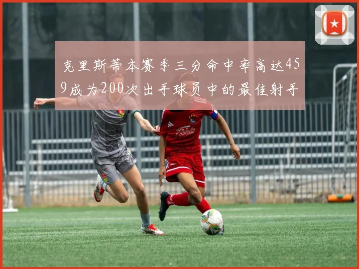 克里斯蒂本赛季三分命中率高达459成为200次出手球员中的最佳射手