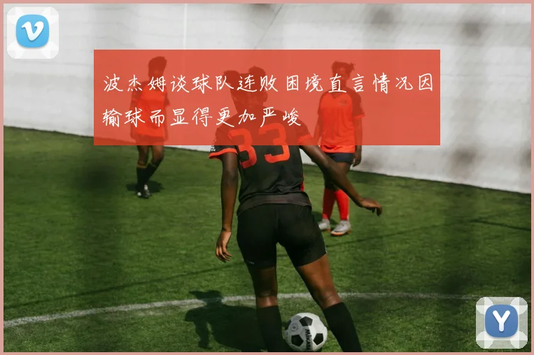 波杰姆谈球队连败困境直言情况因输球而显得更加严峻