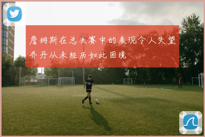 詹姆斯在总决赛中的表现令人失望乔丹从未经历如此困境