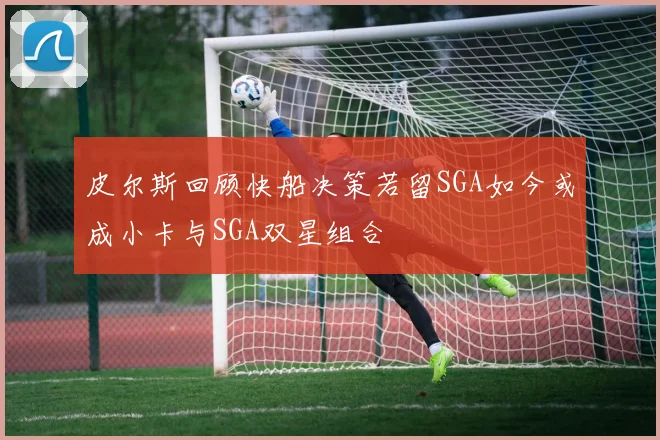 皮尔斯回顾快船决策若留SGA如今或成小卡与SGA双星组合
