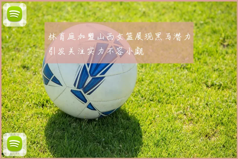 林育庭加盟山西女篮展现黑马潜力引发关注实力不容小觑