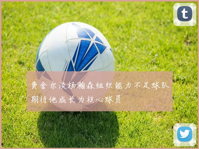 费舍尔谈杨瀚森组织能力不足球队期待他成长为核心球员