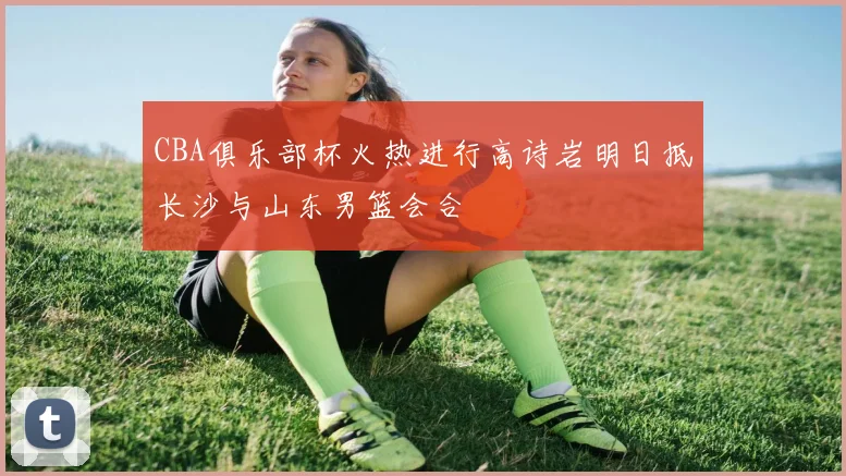 CBA俱乐部杯火热进行高诗岩明日抵长沙与山东男篮会合