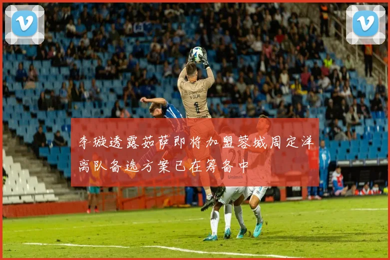李璇透露茹萨即将加盟蓉城周定洋离队备选方案已在筹备中