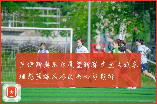 罗伊斯奥尼尔展望新赛季全力追求理想篮球风格的决心与期待