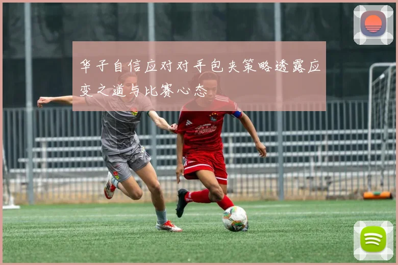 华子自信应对对手包夹策略透露应变之道与比赛心态