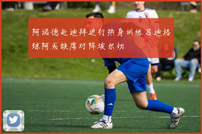 阿诺德赴迪拜进行热身训练吕迪格琼阿或缺席对阵埃尔切